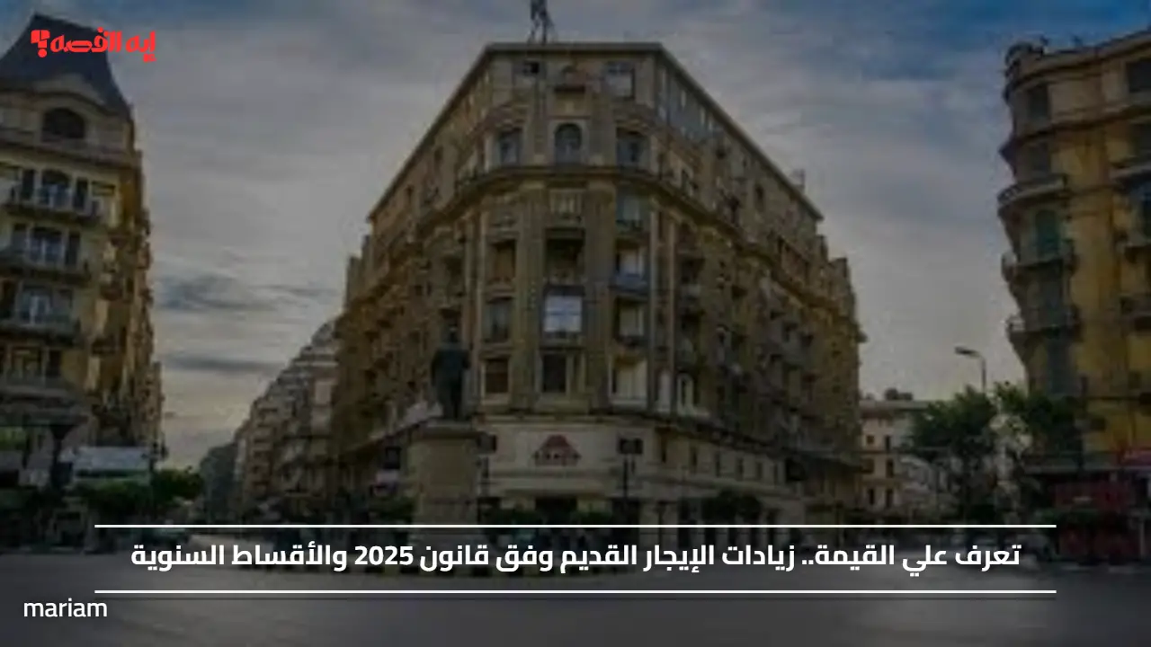 تعرف علي القيمة.. زيادات الإيجار القديم وفق قانون 2025 والأقساط السنوية